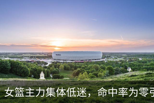 女篮主力集体低迷，命中率为零引发球迷反思训练质量